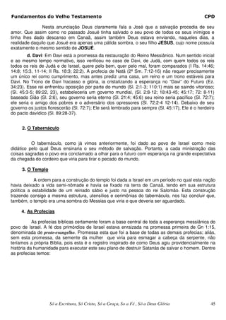 Fundamentos do Velho Testamento                                                                  CPD

               Nesta anunciação Deus claramente fala a José que a salvação procedia de seu
amor. Que assim como no passado Josué tinha salvado o seu povo de todos os seus inimigos e
tinha lhes dado descanso em Canaã, assim também Deus estava enviando, naqueles dias, a
realidade daquilo que Josué era apenas uma pálida sombra, o seu filho JESUS, cujo nome possuía
exatamente o mesmo sentido de JOSUÉ.
        d. Davi: Em Davi está a promessa da restauração do Reino Messiânico. Num sentido inicial
e ao mesmo tempo normativo, isso verificou no caso de Davi, de Judá, com quem todos os reis
todos os reis de Judá e de Israel, quere pelo bem, quer pelo mal, foram comparados (I Rs. 14:46;
14:8; 15:3, 11-14; II Rs. 18:3; 22:2). A profecia de Natã (2ª Sm. 7:12-16) não requer precisamente
um único rei como cumprimento, mas antes prediz uma casa, um reino e um trono estáveis para
Davi. No Trono de Davi fracasso e glória, ia cristalizando a esperança no “Davi” do Futuro (Ez.
34:23). Esse rei enfrentou oposição por parte do mundo (Sl. 2:1-3; 110:1) mais se saindo vitorioso;
(Sl. 45:3-5; 89:22, 23), estabeleceria um governo mundial, (Sl. 2:8-12; 18:43-45; 45:17; 72: 8-11)
baseado Sião (Sl. 2:6), seu governo seria eterno (Sl. 21:4; 45:6) seu reino seria pacífico (Sl. 72:7);
ele seria o amigo dos pobres e o adversário dos opressores (Sl. 72:2-4 12-14). Debaixo de seu
governo os justos florescerão (Sl. 72:7); Ele será lembrado para sempre (Sl. 45:17), Ele é o herdeiro
do pacto davídico (Sl. 89:28-37).


     2. O Tabernáculo


          O tabernáculo, como já vimos anteriormente, foi dado ao povo de Israel como meio
didático pelo qual Deus ensinaria o seu método de salvação. Portanto, a cada ministração das
coisas sagradas o povo era conclamado a olhar para o futuro com esperança na grande expectativa
da chegada do cordeiro que viria para tirar o pecado do mundo.

     3. O Templo

            A ordem para a construção do templo foi dada a Israel em um período no qual esta nação
havia deixado a vida semi-nômade e havia se fixado na terra de Canaã, tendo em sua estrutura
política a estabilidade de um reinado sábio e justo na pessoa do rei Salomão. Esta construção
trazendo consigo a mesma estrutura, utensílios e cerimônias do tabernáculo, nos faz concluir que,
também, o templo era uma sombra do Messias que viria e que deveria ser aguardado.

     4. As Profecias

           As profecias bíblicas certamente foram a base central de toda a esperança messiânica do
povo de Israel. A fé dos primórdios de Israel estava enraizada na promessa primeira de Gn 1:15,
denominada de proto-evangelho. Promessa esta que foi a base de todas as demais profecias; aliás,
sem esta promessa, da semente da mulher que viria para esmagar a cabeça da serpente, não
teríamos a própria Bíblia, pois esta é o registro inspirado de como Deus agiu providencialmente na
história da humanidade para executar este seu plano de destruir Satanás de salvar o homem. Dentre
as profecias temos:




                   Só a Escritura, Só Cristo, Só a Graça, So a Fé , Só a Deus Glória                45
 