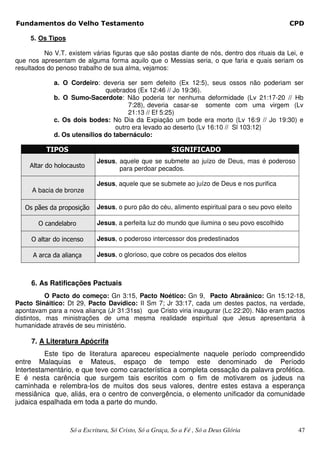 Fundamentos do Velho Testamento                                                                 CPD

     5. Os Tipos

          No V.T. existem várias figuras que são postas diante de nós, dentro dos rituais da Lei, e
que nos apresentam de alguma forma aquilo que o Messias seria, o que faria e quais seriam os
resultados do penoso trabalho de sua alma, vejamos:

             a. O Cordeiro: deveria ser sem defeito (Ex 12:5), seus ossos não poderiam ser
                              quebrados (Ex 12:46 // Jo 19:36).
             b. O Sumo-Sacerdote: Não poderia ter nenhuma deformidade (Lv 21:17-20 // Hb
                                      7:28), deveria casar-se somente com uma virgem (Lv
                                      21:13 // Ef 5:25)
             c. Os dois bodes: No Dia da Expiação um bode era morto (Lv 16:9 // Jo 19:30) e
                                  outro era levado ao deserto (Lv 16:10 // Sl 103:12)
             d. Os utensílios do tabernáculo:

          TIPOS                                          SIGNIFICADO
                             Jesus, aquele que se submete ao juízo de Deus, mas é poderoso
     Altar do holocausto            para perdoar pecados.

                             Jesus, aquele que se submete ao juízo de Deus e nos purifica
     A bacia de bronze

   Os pães da proposição     Jesus, o puro pão do céu, alimento espiritual para o seu povo eleito

       O candelabro          Jesus, a perfeita luz do mundo que ilumina o seu povo escolhido

     O altar do incenso      Jesus, o poderoso intercessor dos predestinados

      A arca da aliança      Jesus, o glorioso, que cobre os pecados dos eleitos



     6. As Ratificações Pactuais
           O Pacto do começo: Gn 3:15, Pacto Noético: Gn 9, Pacto Abraânico: Gn 15:12-18,
Pacto Sináitico: Dt 29, Pacto Davídico: II Sm 7; Jr 33:17, cada um destes pactos, na verdade,
apontavam para a nova aliança (Jr 31:31ss) que Cristo viria inaugurar (Lc 22:20). Não eram pactos
distintos, mas ministrações de uma mesma realidade espiritual que Jesus apresentaria à
humanidade através de seu ministério.

     7. A Literatura Apócrifa
          Este tipo de literatura apareceu especialmente naquele período compreendido
entre Malaquias e Mateus, espaço de tempo este denominado de Período
Intertestamentário, e que teve como característica a completa cessação da palavra profética.
E é nesta carência que surgem tais escritos com o fim de motivarem os judeus na
caminhada e relembra-los de muitos dos seus valores, dentre estes estava a esperança
messiânica que, aliás, era o centro de convergência, o elemento unificador da comunidade
judaica espalhada em toda a parte do mundo.



                   Só a Escritura, Só Cristo, Só a Graça, So a Fé , Só a Deus Glória                47
 