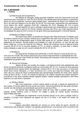 Fundamentos do Velho Testamento                                                               CPD

XIV. A SOCIEDADE
    1. Família

        a. Determinação de Companheiros
                Na seleção de cônjuges, certos parentes chegados, tanto por nascimento como por
casamento eram excluídos (Lv 18:6-18; Dt 27:20-23). Fora desses graus de parentesco o casamento
dentro do clã era preferido, conforme demonstrado pelos casamentos de Isaque com Rebeca (Gn
24:4), de Jacó com Raquel e Lia (Gn 28:2; Gn 29:19). Por outro lado, casamentos com estrangeiros,
como heteus (Gn 26:34), egípcios (Gn41:45), midianitas (Ex 2:21), Moabitas (Rt 1:4) e outros
tiveram lugar. Um caso especial em que o cônjuge é determinado com antecedência é o caso da lei
do levirato, mediante a qual se um homem casado morresse sem filhos, seu irmão seguinte estava
na obrigação de casar-se com a viúva a fim de gerar filhos que perpetuassem o nome do falecido.

        b. Métodos de Adquirir Esposa
                Na maioria dos casos, as escolha do cônjuge eram feitos pelos pais. O método usual
de adquirir esposa era por compra; embora que o pagamento feito pelo novo ao pai da noiva, tinha
mais a natureza de compensação dada à família pela perda de um membro valioso, do que um
pagamento em dinheiro. Serviço poderia ser prestado em lugar de dinheiro, no caso de jacó que
serviu Labão por 14 anos em troca de Lia e Raquel. Meios não ortodoxos incluía a captura durante
a guerra (Dt 21:10-14) ou durante assaltos (Jz 21), ou ainda a sedução, no qual caso o sedutor
estava obrigado a casar-se com a jovem violada (Ex 22:16; Gn 34:1-4).

        c. Residência
                Os casamentos israelitas eram patrilocais; a mulher deixava a casa de seu pai e ia
viver com seu marido. Nos tempos patriarcais isso envolvia frequentemente a necessidade de viver
no mesmo grupo do pai e dos irmãos do marido. Nos tempos da monarquia o filho saía da casa para
estabelecer sua própria casa.

        d. Número de Cônjuges
                 Apesar de que, por ocasião da criação, a monogamia tenha sido estabelecida, pelo
tempo da época patriarcal a poligamia podia ser encontrada (Gn 16:1,2). A posse de duas pessoas
era evidentemente suposta dentro da legislação mosaica (Dt 21:15) e sob os juízes e a monarquia
ainda havia menos restrições, e o fator econômico era o único que impunha limitação. Mas, que
esse não era o plano de Deus é demonstrado pela apresentação profética de Israel como esposa
única de Deus (Is 50:1; Jr 2:2). Em adição às esposas e às criadas, aqueles que podiam possuíam
concubinas e aos filhos nascidos dessas ligações podiam receber posição equivalente à dos filhos
legítimos, se o pai assim o quisesse.

        e. Marido e Mulher
                Até o seu casamento, a jovem estava sujeita a seu pai, e depois do casamento ao
seu marido. O homem podia divorciar-se de sua mulher, mas provavelmente ela não podia divorciar-
se dele; ela não herdava sua propriedade que pertencia aos seus filhos.
                Os deveres das esposas incluíam antes de mais nada o cuidado pelos filhos, e
aquelas tarefas caseiras como a cozinha, em adição à ajuda ao marido quanto houvesse
oportunidade para isso.
                A fidelidade era importante e havia provisão escrita na lei, para o castigo contra o
adultério. A função mais importante da esposa era dar à luz filhos, e ser estéril era motivo de
opróbrio.

      f. A concubina
              Esposa secundária adquirida por compra ou como cativa de guerra. Quando os
casamentos não produziam herdeiro, as esposas apresentavam uma escrava como concubina aos
                  Só a Escritura, Só Cristo, Só a Graça, So a Fé , Só a Deus Glória              49
 
