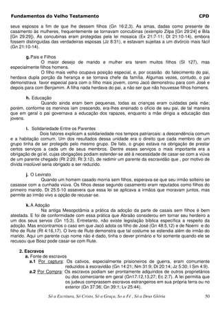 Fundamentos do Velho Testamento                                                             CPD

seus esposos a fim de que lhe dessem filhos (Gn 16:2,3). As amas, dadas como presente de
casamento às mulheres, frequentemente se tornavam concubinas (exemplo Zilpa [Gn 29:24] e Bila
[Gn 29:29]). As concubinas eram protegidas pela lei mosaica (Ex 21:7-11; Dt 21:10-14), embora
fossem distinguidas das verdadeiras esposas (Jz 8:31), e estavam sujeitas a um divórcio mais fácil
(Gn 21:10-14).

       g. Pais e Filhos
               O maior desejo de marido e mulher era terem muitos filhos (Sl 127), mas
especialmente filhos homens.
               O filho mais velho ocupava posição especial, e, por ocasião do falecimento do pai,
herdava dupla porção da herança e se tornava chefe da família. Algumas vezes, contudo, o pai
demonstrava favor especial para com o filho mais jovem, como Jacó demonstrou para com José e
depois para com Benjamim. A filha nada herdava do pai, a não ser que não houvesse filhos homens.

        h. Educação
               Quando ainda eram bem pequenas, todas as crianças eram cuidadas pela mãe;
porém, conforme os meninos iam crescendo, era-lhes ensinado o ofício de seu pai, de tal maneira
que em geral o pai governava a educação dos rapazes, enquanto a mãe dirigia a educação das
jovens.

         i. Solidariedade Entre os Parentes
                Dois fatores explicam a solidariedade nos tempos patriarcais: a descendência comum
e a habitação comum. Um dos resultados dessa unidade era o direito que cada membro de um
grupo tinha de ser protegido pelo mesmo grupo. De fato, o grupo estava na obrigação de prestar
certos serviços a cada um de seus membros. Dentre esses serviços o mais importante era a
obrigação de go’el, cujas obrigações podiam estender-se até à necessidade de casar-se com a viúva
de um parente chegado (Rt 2:20; Rt 3:12), de redimir um parente da escravidão que , por motivo de
dívida insolúvel seria obrigado a ser reduzido.

        j. O Levirato
               Quando um homem casado morria sem filhos, esperava-se que seu irmão solteiro se
casasse com a cunhada viúva. Os filhos desse segundo casamento eram reputados como filhos do
primeiro marido. Dt 25:5-10 assevera que essa lei se aplicava a irmãos que moravam juntos, mas
permite ao irmão vivo a opção de recusar-se.

         k. A Adoção
                Na antiga Mesopotâmia a prática da adoção da parte de casais sem filhos é bem
atestada. E foi de conformidade com essa prática que Abraão considerou em tornar seu herdeiro a
um dos seus servos (Gn 15:3). Entretanto, não existe legislação bíblica específica a respeito da
adoção. Mas encontramos o caso em que Jacó adota os filho de José (Gn 48:5,12) e de Noemi e do
filho de Rute (Rt 4:16,17). O livro de Rute demonstra que tal costume se estendia além do irmão do
marido. Aqui um parente cujo nome não é dado, tinha o dever primário e foi somente quando ele se
recusou que Boaz pode casar-se com Rute.

    2. Escravos
       a. Fonte de escravos
         a.1 Por captura: Os cativos, especialmente prisioneiros de guerra, eram comumente
                          reduzidos à escravidão (Gn 14:21; Nm 31:9; Dt 20:14; Jz 5:30; I Sm 4:9).
         a.2 Por Compra: Os escravos podiam ser prontamente adquiridos de outros proprietários
                          ou dos comerciante em geral (Gn17:12,13,27; Ec 2:7). A lei permitia que
                          os judeus comprassem escravos estrangeiros em sua própria terra ou no
                          exterior (Gn 37:36; Gn 39:1; Lv 25:44).

                  Só a Escritura, Só Cristo, Só a Graça, So a Fé , Só a Deus Glória            50
 