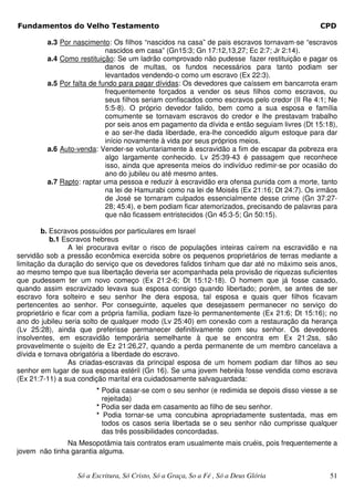 Fundamentos do Velho Testamento                                                              CPD

         a.3 Por nascimento: Os filhos “nascidos na casa” de pais escravos tornavam-se “escravos
                            nascidos em casa” (Gn15:3; Gn 17:12,13,27; Ec 2:7; Jr 2:14).
         a.4 Como restituição: Se um ladrão comprovado não pudesse fazer restituição e pagar os
                            danos de multas, os fundos necessários para tanto podiam ser
                            levantados vendendo-o como um escravo (Ex 22:3).
         a.5 Por falta de fundo para pagar dívidas: Os devedores que caíssem em bancarrota eram
                            frequentemente forçados a vender os seus filhos como escravos, ou
                            seus filhos seriam confiscados como escravos pelo credor (II Re 4:1; Ne
                            5:5-8). O próprio devedor falido, bem como a sua esposa e família
                            comumente se tornavam escravos do credor e lhe prestavam trabalho
                            por seis anos em pagamento da dívida e então seguiam livres (Dt 15:18),
                            e ao ser-lhe dada liberdade, era-lhe concedido algum estoque para dar
                            início novamente à vida por seus próprios meios.
         a.6 Auto-venda: Vender-se voluntariamente à escravidão a fim de escapar da pobreza era
                            algo largamente conhecido. Lv 25:39-43 é passagem que reconhece
                            isso, ainda que apresenta meios do indivíduo redimir-se por ocasião do
                            ano do jubileu ou até mesmo antes.
         a.7 Rapto: raptar uma pessoa e reduzir à escravidão era ofensa punida com a morte, tanto
                            na lei de Hamurabi como na lei de Moisés (Ex 21:16; Dt 24:7). Os irmãos
                            de José se tornaram culpados essencialmente desse crime (Gn 37:27-
                            28; 45:4), e bem podiam ficar atemorizados, precisando de palavras para
                            que não ficassem entristecidos (Gn 45:3-5; Gn 50:15).

        b. Escravos possuídos por particulares em Israel
           b.1 Escravos hebreus
                  A lei procurava evitar o risco de populações inteiras caírem na escravidão e na
servidão sob a pressão econômica exercida sobre os pequenos proprietários de terras mediante a
limitação da duração do serviço que os devedores falidos tinham que dar até no máximo seis anos,
ao mesmo tempo que sua libertação deveria ser acompanhada pela provisão de riquezas suficientes
que pudessem ter um novo começo (Ex 21:2-6; Dt 15:12-18). O homem que já fosse casado,
quando assim escravizado levava sua esposa consigo quando libertado; porém, se antes de ser
escravo fora solteiro e seu senhor lhe dera esposa, tal esposa e quais quer filhos ficavam
pertencentes ao senhor. Por conseguinte, aqueles que desejassem permanecer no serviço do
proprietário e ficar com a própria família, podiam faze-lo permanentemente (Ex 21:6; Dt 15:16); no
ano do jubileu seria solto de qualquer modo (Lv 25:40) em conexão com a restauração da herança
(Lv 25:28), ainda que preferisse permanecer definitivamente com seu senhor. Os devedores
insolventes, em escravidão temporária semelhante à que se encontra em Ex 21:2ss, são
provavelmente o sujeito de Ez 21:26,27, quando a perda permanente de um membro cancelava a
dívida e tornava obrigatória a liberdade do escravo.
                  As criadas-escravas da principal esposa de um homem podiam dar filhos ao seu
senhor em lugar de sua esposa estéril (Gn 16). Se uma jovem hebréia fosse vendida como escrava
(Ex 21:7-11) a sua condição marital era cuidadosamente salvaguardada:
                        * Podia casar-se com o seu senhor (e redimida se depois disso viesse a se
                          rejeitada)
                        * Podia ser dada em casamento ao filho de seu senhor.
                        * Podia tornar-se uma concubina apropriadamente sustentada, mas em
                          todos os casos seria libertada se o seu senhor não cumprisse qualquer
                          das três possibilidades concordadas.
               Na Mesopotâmia tais contratos eram usualmente mais cruéis, pois frequentemente a
jovem não tinha garantia alguma.


                  Só a Escritura, Só Cristo, Só a Graça, So a Fé , Só a Deus Glória             51
 