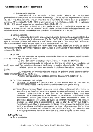 Fundamentos do Velho Testamento                                                                CPD


           b.2 Escravos estrangeiros
                 Diferentemente dos escravos hebreus, esses podiam ser escravizados
permanentemente e podiam ser transmitidos em herança como as demais propriedades da família
(Lv 25:44-46). Não obstante, estavam incluídos na comunidade de Israel à base do precedente
patriarcal (Circuncisão, Gn 17:10-14,27), e, participavam da festividades anuais (Ex 12:44, a páscoa;
Dt 16:11,14), além de descansarem no sábado (Ex 20:10; Ex 23:12).
                 Uma mulher capturada na guerra podia ser tomada como legítima esposa por um
hebreu, e então deixaria de ser escrava; assim sendo, se seu marido subsequentemente de
divorciasse dela, recebia a liberdade e não se tornava mais escrava (Dt 21:10-14).

        c. Condições gerais
                O tratamento dispensado aos escravos dependia diretamente da personalidade dos
senhores. Podia ser uma relação de confiança (Gn 24:; Gn 39:1-6) e de afeição (Dt 15:16), ainda
que a disciplina pudesse ser violenta e até mesmo fatal (Ex 21:21), ainda que assassinar
voluntariamente um escravo estava sujeito a certa penalidade (Lv 24:17,22).
                Nos tempos patriarcais um senhor sem filhos podia adotar um escravo da casa e
torná-lo seu herdeiro, conforme é registrado sobre Abraão e Eliezer, antes do nascimento de Ismael
e Isaque (Gn 15:3).

         d. Alforria
                   Nas leis hebraicas um devedor escravizado tinha de ser libertado depois de seis
anos de servidão (Ex 21:2; Dt 15:12,18).
                   Ou então como compensação por injúrias físicas recebidas (Ex 21:26,27).
                   Uma jovem escrava podia ser redimida ou libertada se viesse a ser repudiada, ou
então se as condições estipuladas de serviço não fossem cumpridas pelo senhor (Ex 21:8,11).
                   Um hebreu que se vendesse à escravidão tinha de ser libertado ao chegar o ano do
jubileu.
                   Ou, então podia ser redimido mediante resgate em qualquer tempo, caso seu senhor
fosse estrangeiro (Lv 25:39-43, 47-55).
                   A mulher cativa podia tornar-se liberta por meio de casamento (Dt 21:10-14).

       e. Escravidão ao estado e ao templo
          e.1 Escravidão ao estado: Era praticada em pequena escala. Davi fez com que os
              amonitas conquistados se tornassem trabalhadores forçados (II Sm 21:31).

          e.2 Escravidão ao templo: Depois da guerra contra Mídia, Moisés assinalou dentre os
              guerreiros e de Israel em geral, uma pessoa em cada quinhentas, e um em cada
              cinqüenta, respectivamente de seus despojos em pessoas e bens, para que
              servissem ao sumo-sacerdote e aos levitas no tabernáculo, obviamente como
              trabalhadores braçais (Nm 31:28,30,47). Então foram adicionados a estes os
              gibeonitas, poupados por Josué, os quais se tornaram “rachadores de lenha e
              tiradores de água para a congregação e para o altar do senhor” (Js 9:3-27).
              Semelhantemente, Davi e seus oficiais contavam com estrangeiros dedicados para
              serviço semelhante aos levitas que serviam no templo; alguns de seus descendente
              retornaram do cativeiro em companhia de Esdras (Ed 8:20). Sob Neemias (Ne
              3:26,31) alguns desses viviam em Jerusalém e ajudaram a reparar os seus muros.

    3. Duas Gentes
       a. Os circuncidados



                   Só a Escritura, Só Cristo, Só a Graça, So a Fé , Só a Deus Glória              52
 