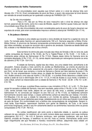 Fundamentos do Velho Testamento                                                                   CPD

                Os circuncidados eram aqueles que tinham sobre si o sinal da aliança feita com
Abraão (Gn 17:9-14). Eram considerados do povo de Deus, e quem não possuísse tal sinal deveria
ser retirado do arraial israelita por ter quebrado a aliança de YAHWEH (Gn 17:14).

         b. Os não circuncidados
                 Para o VT, não por os filhos do sexo masculino sob o sinal da aliança era algo
terrível, passível até de morte, como foi o caso de Moisés, aquém o Senhor quase matou por não ter
circuncidado seus filhos (Ex 4:24-26).
                 Os não circuncidados não eram considerados parte do povo de Israel e deveriam ser
expulsos do arraial, pois eram considerados impuros e alheios à aliança de YAHWEH (Gn 17:14).

    4. Os judeus e Samaria

                Samaria é uma cidade que durante o reino dividido de Israel foi a capital do reino do
norte. Foi tomada pelos Assírios em aproximadamente 722 a.C. Samaria segundo a Bíblia (Fonte:
Bíblia Online): A província da Samaria compreendia primeiramente todo o território ocupado pelas
dez tribos revoltadas, as quais se reuniram sob o governo de Jeroboão. Estendia-se desde Betel até
Dã, e desde o mar Mediterrâneo até à Síria e Amom.

                Este território foi diminuído pela inclusão das tribos de Simeão e Dã no reino de Judá
- pelas conquistas de Hazael (2 Rs 10.32), de Pul e Tiglate-Pileser (2 Rs 15.29 - 1 Cr 5.26), e
finalmente pelas vitórias de Salmaneser (2 Rs 17.5,6). Depois deste último foi Samaria terra de
completa desolação (2 Rs 17.23 - 21.13), sendo depois repovoada por estrangeiros durante os anos
do cativeiro (2 Rs 17.24 - Ed 4.10).

                A cidade de Samaria, capital das dez tribos, era uma cidade forte, semelhante à de
Jerusalém. Estava situada a meio caminho do Jordão ao Mediterrâneo, ao oriente da planície de
Sarom, no alto de um alto monte, acessível de uma parte, e bem protegido pela outra. Foi edificada
por Omri, rei de Israel, que comprou o monte de Samaria a Semer por dois talentos de prata (1 Rs
16.24). Os reis empreenderam muitas obras na cidade de Samaria para a tornarem forte, bela, e
rica. Acabe construiu uma casa de marfim (1 Rs 22.39) - e o profeta Amós descreve a cidade como
sendo a sede do luxo e efeminação (Am 3.15 - 4.1,2). A vida de Acabe e a sua morte, e também o
culto a Baal, acham-se relacionados com a cidade de Samaria (1 Rs 16.32 - 22.38 - 2 Rs 10.1 a 28 -
2 Cr 18).

                Foi ali que, o profeta Eliseu exerceu o seu ministério (2 Rs 5 - 6.1 a 20 - 7). Por duas
vezes foi cercada a cidade de Samaria, mas sem resultado, pelos sírios (1 Rs 20.1 a 34 - 2 Rs 6.24 -
7.20), sendo tomada mais tarde, depois de um cerco de três anos. o assédio, principiado por
Salmaneser IV, foi concluído por Sargom no ano 722 a.C. (2 Rs 17.5,6). os habitantes sofreram
horrivelmente durante esse tempo, e esses sofrimentos acham-se descritos por Oséias (10.4,8,9)
Em Miquéias (1.6) diz que a cidade foi reduzida a um montão de pedras. Subjugada a cidade,
mandou Sargom os seus habitantes para longe, estabelecendo-os em sítios que ficavam muito longe
do país de Israel. Em conformidade com a política dos conquistadores da antigüidade, Sargom e,
mais tarde, Esar-Hadom, repovoaram Samaria com gente da Babilônia, de Cuta, e de outras
províncias longínquas, sendo o seu fim certamente destruir os sentimentos nacionais entre os povos
conquistados (2 Rs 17.24 - Rd 4.2).

                 Os cutitas reedificaram até certo ponto a destruída cidade, e, quando os judeus
voltaram do seu cativeiro, foi residiram alí um certo número deles que casaram com suas mulheres
estrangeiras (Ed 4.17 - Ne 4.2). A Samaria continuou, sem grandes mudanças, até que Aulo
Gabínio, enviado de Pompeu, a reedificou no ano 60, mais ou menos. Permaneceu ainda como
lugar insignificante até que Herodes a mandou novamente edificar, adquirindo essa cidade um
                   Só a Escritura, Só Cristo, Só a Graça, So a Fé , Só a Deus Glória                 53
 