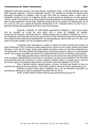 Fundamentos do Velho Testamento                                                                  CPD

esplendor ainda maior do que o de outros tempos, recebendo, então, o nome de Sebastia, que quer
dizer Augusta, segundo o nome do imperador romano. Por vontade de Herodes foi aquela antiga
povoação convertida em cidadela, maior do que tinha sido em qualquer tempo, e para mais a
embelezar mandou construir um magnífico templo, do qual apenas se podem-se ver hoje algumas
colunas. Estas ruínas acham-se na parte exterior da atual pequena vila de Sebastia, que representa
hoje a antiga capital dos reis de Israel. Depende da presença ou da ausência do artigo grego, em At
8.5, o ser ou não ser a cidade de Samaria mencionada no N.T. Herodes morreu no ano 4 (a.C.),
quando a Samaria fazia parte dos domínios de seu filho Arquelau.

                Segundo a tradição, foi João Batista sepultado em Sebastia, e como prova desse
fato se mostram as ruínas de uma igreja com o nome do pregador do deserto.
A província de Samaria, nos tempos do N.T., estava situada entre a Judéia e a Galiléia (Lc 17.11) -
era limitada ao norte pela série de montes que formam o limite meridional da planície de Esdrelom e
ao sul pela fronteira setentrional de Benjamim. Foi atravessada por Jesus Cristo (Jo 4.4 a 43), e em
parte muito cedo recebeu a luz do Evangelho (At 8.5 a 25).

                A questão entre samaritanos e judeus na época de Cristo remonta aos tempos do
velho Testamento. Com a divisão da nação judaica entre o reino do norte (Israel), tendo como capital
Samaria, e reino do Sul (Judá), tendo como capital Jerusalém, temos um dos fatos históricos que
nos apresenta o início das grandes dificuldades que encontramos entre os judeus e os samaritanos
no NT, uma vez que Jerusalém era tida como a Cidade de Deus (Sl 87:3) o centro do culto israelita.
                Além desta questão temos o fato de que os reis do reino do norte (Israel) foram muito
mais incrédulos, desobedientes a lei de Deus e cometeram as mais terríveis idolatria (I Re 16:29-33)
ao ponto deste reino ser o primeiro a ir para o cativeiro (cativeiro assírio), ao passo que no reino do
Sul (Judá), alguns reis piedosos apareceram e até fizeram reformas religiosas (II Cr 34:33).
                Com o cativeiro assírio, aqueles judeus do reino do norte que ficaram na terra se
casaram com pessoas de outros povos e seus filhos, portanto, não eram judeus racialmente puros.
                Quando os judeus voltam para a Palestina com o fim de reconstruir Jerusalém, os
samaritanos, não poucas vezes se opuseram a tal obra (Ne 4:2; Ne 6).
                Então, é dentro deste contexto histórico que percebemos que já no VT




                   Só a Escritura, Só Cristo, Só a Graça, So a Fé , Só a Deus Glória                54
 