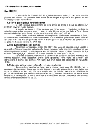 Fundamentos do Velho Testamento                                                             CPD

XV. DÍZIMO

             O costume de dar o dízimo não se originou com a lei mosaica (Gn 14:17-20), nem era
peculiar aos hebreus. Era praticada entre outros povos antigos. E quanto a esta prática há três
questões principais a considerar:
   1. Sobre o que os judeus deveriam dizimar
             A Torah legislava que a semente da terra, o fruto da árvore, e a erva ou rebanho (Lv
27:30-32) deveriam render dízimos.
             A maneira de pagar o dízimo do gago era como segue: o proprietário contava os
animais conforme iam passando para o pasto, e cada décimo animal era dado a Deus. Dessa
maneira não havia a possibilidade de selecionar os animais inferiores (Lv 27:32).
             Se um hebreu preferisse dedicar a décima parte da produção de seus cereais e frutas,
na forma de seu valor monetário, tinha a liberdade de fazê-lo mas um quinto dessa somas tinha de
ser adicionado. Não lhes era permitido redimir a décima parte de seus rebanhos de gado vacum e
de gado miúdo dessa maneira (Lv 27:31,33).
    2. Para quem eram pagos os dízimos
              Deviam ser entregues aos levitas (Nm 18:21). Por causa da natureza de sua posição e
de suas funções na comunidade os levitas não tinham meios de renda, nem gado, nem herança que
lhes assegurasse o sustento; por conseguinte, em recompensa “pelo serviço que prestavam, serviço
da tenda da congregação”, recebiam “os dízimos dos filhos de Israel” (Nm 18:21,24).
              Os levitas, entretanto, não tinham a permissão de conservar para si a totalidade dos
dízimos recebidos. Mas receberam ordens para apresentar “uma oferta ao Senhor” que
representava o dízimos dos dízimos (Nm 18:26) que eram dados aos sacerdotes (Lv 18:28; Ne
10:39).
   3. Onde é que os hebreus deveriam oferecer os seus dízimos
              Competia-lhes trazê-los ao lugar que o Senhor escolhesse (Dt 12:5,17), isto é
Jerusalém. Se Jerusalém ficasse por demais distante o adorador poderia levar o seu dízimo em
forma de dinheiro (Dt 14:22-27). Em cada terceiro ano, os dízimos deveriam ser oferecidos na
própria localidade em que habitava o dizimista (Dt 14:28), embora nessa ocasiões apesar disso
estava ainda na obrigação de subir a Jerusalém a fim de adorar, após ter oferecido os seus dízimos
em sua própria comunidade (Dt 26:12).




                  Só a Escritura, Só Cristo, Só a Graça, So a Fé , Só a Deus Glória            55
 
