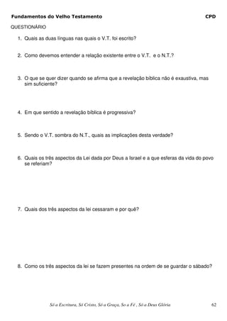 Fundamentos do Velho Testamento                                                      CPD

QUESTIONÁRIO

  1. Quais as duas línguas nas quais o V.T. foi escrito?


  2. Como devemos entender a relação existente entre o V.T. e o N.T.?



  3. O que se quer dizer quando se afirma que a revelação bíblica não é exaustiva, mas
     sim suficiente?




  4. Em que sentido a revelação bíblica é progressiva?



  5. Sendo o V.T. sombra do N.T., quais as implicações desta verdade?



  6. Quais os três aspectos da Lei dada por Deus a Israel e a que esferas da vida do povo
     se referiam?




  7. Quais dos três aspectos da lei cessaram e por quê?




  8. Como os três aspectos da lei se fazem presentes na ordem de se guardar o sábado?




                Só a Escritura, Só Cristo, Só a Graça, So a Fé , Só a Deus Glória        62
 