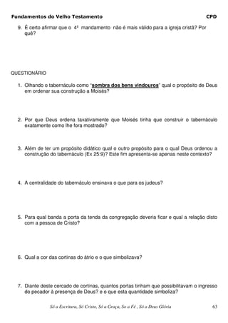 Fundamentos do Velho Testamento                                                        CPD

  9. É certo afirmar que o 4º mandamento não é mais válido para a igreja cristã? Por
     quê?




QUESTIONÁRIO

  1. Olhando o tabernáculo como “sombra dos bens vindouros” qual o propósito de Deus
     em ordenar sua construção a Moisés?




  2. Por que Deus ordena taxativamente que Moisés tinha que construir o tabernáculo
     exatamente como lhe fora mostrado?



  3. Além de ter um propósito didático qual o outro propósito para o qual Deus ordenou a
     construção do tabernáculo (Ex 25:9)? Este fim apresenta-se apenas neste contexto?




  4. A centralidade do tabernáculo ensinava o que para os judeus?




  5. Para qual banda a porta da tenda da congregação deveria ficar e qual a relação disto
     com a pessoa de Cristo?




  6. Qual a cor das cortinas do átrio e o que simbolizava?




  7. Diante deste cercado de cortinas, quantos portas tinham que possibilitavam o ingresso
     do pecador à presença de Deus? e o que esta quantidade simboliza?

                Só a Escritura, Só Cristo, Só a Graça, So a Fé , Só a Deus Glória       63
 