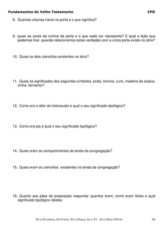 Fundamentos do Velho Testamento                                                       CPD

  8. Quantas colunas havia na porta e o que significa?



  9. quais as cores da cortina da porta e o que cada cor representa? E qual a lição que
     podemos tirar, quando relacionamos estas verdades com a única porta existe no átrio?



  10. Quais os dois utensílios existentes no átrio?




  11. Quais os significados dos seguintes símbolos: prata, bronze, ouro, madeira de acácia,
     chifre, fermento?




  12. Como era o altar do holocausto e qual o seu significado tipológico?




  13. Como era pia e qual o seu significado tipológico?




  14. Quais eram os compartimentos da tenda da congregação?



  15. Quais eram os utensílios existentes na tenda da congregação?




  16. Quanto aos pães da proposição responda: quantos eram; como eram feitos e qual
     significado tipológico destes.




                Só a Escritura, Só Cristo, Só a Graça, So a Fé , Só a Deus Glória       64
 