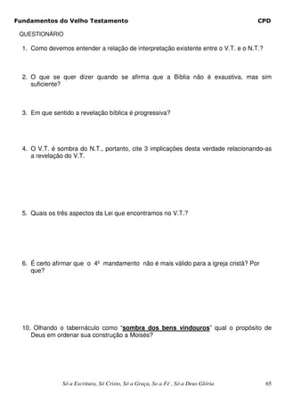 Fundamentos do Velho Testamento                                                     CPD

 QUESTIONÁRIO

  1. Como devemos entender a relação de interpretação existente entre o V.T. e o N.T.?



  2. O que se quer dizer quando se afirma que a Bíblia não é exaustiva, mas sim
     suficiente?



  3. Em que sentido a revelação bíblica é progressiva?




  4. O V.T. é sombra do N.T., portanto, cite 3 implicações desta verdade relacionando-as
     a revelação do V.T.




  5. Quais os três aspectos da Lei que encontramos no V.T.?




  6. É certo afirmar que o 4º mandamento não é mais válido para a igreja cristã? Por
     que?




  10. Olhando o tabernáculo como “sombra dos bens vindouros” qual o propósito de
     Deus em ordenar sua construção a Moisés?




                Só a Escritura, Só Cristo, Só a Graça, So a Fé , Só a Deus Glória        65
 