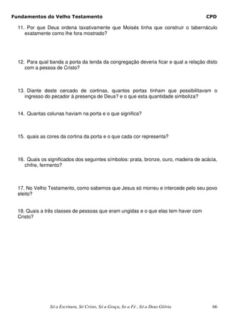 Fundamentos do Velho Testamento                                                       CPD

  11. Por que Deus ordena taxativamente que Moisés tinha que construir o tabernáculo
     exatamente como lhe fora mostrado?




  12. Para qual banda a porta da tenda da congregação deveria ficar e qual a relação disto
     com a pessoa de Cristo?



  13. Diante deste cercado de cortinas, quantos portas tinham que possibilitavam o
     ingresso do pecador à presença de Deus? e o que esta quantidade simboliza?


  14. Quantas colunas haviam na porta e o que significa?



  15. quais as cores da cortina da porta e o que cada cor representa?



  16. Quais os significados dos seguintes símbolos: prata, bronze, ouro, madeira de acácia,
     chifre, fermento?



  17. No Velho Testamento, como sabemos que Jesus só morreu e intercede pelo seu povo
  eleito?


  18. Quais a três classes de pessoas que eram ungidas e o que elas tem haver com
  Cristo?




                Só a Escritura, Só Cristo, Só a Graça, So a Fé , Só a Deus Glória       66
 