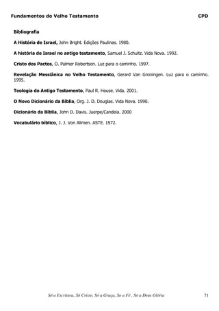Fundamentos do Velho Testamento                                                       CPD


 Bibliografia

 A História de Israel, John Bright. Edições Paulinas. 1980.

 A história de Israel no antigo testamento, Samuel J. Schultz. Vida Nova. 1992.

 Cristo dos Pactos, O. Palmer Robertson. Luz para o caminho. 1997.

 Revelação Messiânica no Velho Testamento, Gerard Van Groningen. Luz para o caminho.
 1995.

 Teologia do Antigo Testamento, Paul R. House. Vida. 2001.

 O Novo Dicionário da Bíblia, Org. J. D. Douglas. Vida Nova. 1990.

 Dicionário da Bíblia, John D. Davis. Juerpe/Candeia. 2000

 Vocabulário bíblico, J. J. Von Allmen. ASTE. 1972.




                  Só a Escritura, Só Cristo, Só a Graça, So a Fé , Só a Deus Glória    71
 