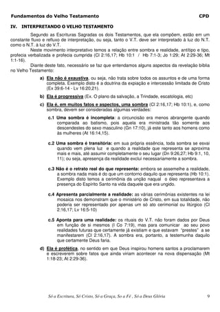 Fundamentos do Velho Testamento                                                                CPD

IV.   INTERPRETANDO O VELHO TESTAMENTO
          Segundo as Escrituras Sagradas os dois Testamentos, que ela compõem, estão em um
constante fluxo e refluxo de interpretação, ou seja, tanto o V.T. deve ser interpretado à luz do N.T.
como o N.T. à luz do V.T.
          Neste movimento interpretativo temos a relação entre sombra e realidade, antítipo e tipo,
profecia verbalizada e profecia cumprida (Cl 2:16,17; Hb 10:1 / Hb 7:1-3; Jo 1:29; At 2:29-36; Mt
1:1-16).
          Diante deste fato, necessário se faz que entendamos alguns aspectos da revelação bíblia
no Velho Testamento:
              a) Ela não é exaustiva, ou seja, não trata sobre todos os assuntos e de uma forma
                 completa. Exemplo disto é a doutrina da expiação e intercessão limitada de Cristo
                 (Ex 39:6-14 - Lv 16:20,21).
              b) Ela é progressiva (Ex. O plano da salvação, a Trindade, escatologia, etc)
              c) Ela é, em muitos fatos e aspectos, uma sombra (Cl 2:16,17; Hb 10:1), e, como
                 sombra, devem ser consideradas algumas verdades:
                   c.1 Uma sombra é incompleta: a circuncisão era menos abrangente quando
                       comparada ao batismo, pois aquela era ministrada tão somente aos
                       descendestes do sexo masculino (Gn 17:10), já este tanto aos homens como
                       às mulheres (At 16:14,15).

                   c.2 Uma sombra é transitória: em sua própria essência, toda sombra se esvai
                       quando vem plena luz e quando a realidade que representa se aproxima
                       mais e mais, até assumir completamente o seu lugar (Dn 9:26,27; Hb 9:1, 10,
                       11); ou seja, apresença da realidade exclui necessariamente a sombra.

                   c.3 Não é o retrato real do que representa: embora se assemelhe a realidade,
                       a sombra nada mais é do que um contorno daquilo que representa (Hb 10:1).
                       Exemplo disto temos a cerimônia da unção naqual o óleo representava a
                       presença do Espírito Santo na vida daquele que era ungido.

                   c.4 Apresenta parcialmente a realidade: as várias cerimônias existentes na lei
                       mosaica nos demonstram que o ministério de Cristo, em sua totalidade, não
                       poderia ser representado por apenas um só ato cerimonial ou litúrgico (Cl
                       2:16,17; Lv 16:5-10)

                   c.5 Aponta para uma realidade: os rituais do V.T. não foram dados por Deus
                       em função de si mesmos (I Co 7:19), mas para comunicar ao seu povo
                       realidades futuras que certamente já existiam e que estavam “prestes” a se
                       manifestarem (Cl 2:16,17). A sombra era, portanto, a testemunha daquilo
                       que certamente Deus faria.
              d) Ela é profética, no sentido em que Deus inspirou homens santos a proclamarem
                 e escreverem sobre fatos que ainda viriam acontecer na nova dispensação (Mt
                 1:18-23; At 2:29-36).




                   Só a Escritura, Só Cristo, Só a Graça, So a Fé , Só a Deus Glória               9
 