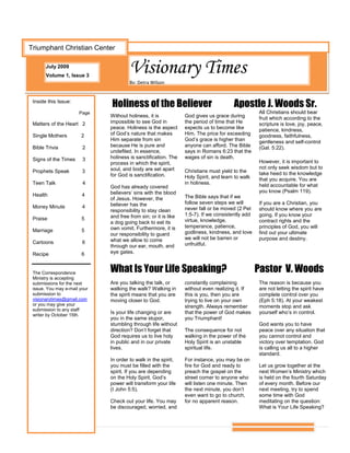 Triumphant Christian Center

       July 2009
       Volume 1, Issue 3
                                       Visionary Times
                                       By: Detra Wilson


 Inside this Issue:
                              Holiness of the Believer                                 Apostle J. Woods Sr.
                      Page                                                                        All Christians should bear
                              Without holiness, it is            God gives us grace during        fruit which according to the
 Matters of the Heart 2       impossible to see God in           the period of time that He       scripture is love, joy, peace,
                              peace. Holiness is the aspect      expects us to become like        patience, kindness,
 Single Mothers        2      of God’s nature that makes         Him. The price for exceeding     goodness, faithfulness,
                              Him separate from sin              God’s grace is higher than       gentleness and self-control
 Bible Trivia           2     because He is pure and             anyone can afford. The Bible     (Gal. 5:22).
                              undefiled. In essence,             says in Romans 6:23 that the
 Signs of the Times     3     holiness is sanctification. The    wages of sin is death.
                              process in which the spirit,                                        However, it is important to
                              soul, and body are set apart                                        not only seek wisdom but to
 Prophets Speak         3                                        Christians must yield to the     take heed to the knowledge
                              for God is sanctification.         Holy Spirit, and learn to walk   that you acquire. You are
 Teen Talk              4                                        in holiness.                     held accountable for what
                              God has already covered
                              believers’ sins with the blood                                      you know (Psalm 119).
 Health                 4                                        The Bible says that if we
                              of Jesus. However, the
                              believer has the                   follow seven steps we will       If you are a Christian, you
 Money Minute           4                                        never fall or be moved (2 Pet    should know where you are
                              responsibility to stay clean
                              and free from sin; or it is like   1:5-7). If we consistently add   going. If you know your
 Praise                 5                                        virtue, knowledge,               contract rights and the
                              a dog going back to eat its
                              own vomit. Furthermore, it is      temperance, patience,            principles of God, you will
 Marriage               5                                        godliness, kindness, and love    find out your ultimate
                              our responsibility to guard
                              what we allow to come              we will not be barren or         purpose and destiny.
 Cartoons               6                                        unfruitful.
                              through our ear, mouth, and
 Recipe                 6     eye gates.



 The Correspondence           What Is Your Life Speaking?                                         Pastor V. Woods
 Ministry is accepting
 submissions for the next     Are you talking the talk, or       constantly complaining           The reason is because you
 issue. You may e-mail your   walking the walk? Walking in       without even realizing it. If    are not letting the spirit have
 submission to                the spirit means that you are      this is you, then you are        complete control over you
 visionarytimes@gmail.com     moving closer to God.              trying to live on your own       (Eph 5:18). At your weakest
 or you may give your                                            strength. Always remember        moments stop and ask
 submission to any staff
 writer by October 15th.
                              Is your life changing or are       that the power of God makes      yourself who’s in control.
                              you in the same stupor,            you Triumphant!
                              stumbling through life without                                      God wants you to have
                              direction? Don’t forget that       The consequence for not          peace over any situation that
                              God requires us to live holy       walking in the power of the      you cannot control and
                              in public and in our private       Holy Spirit is an unstable       victory over temptation. God
                              lives.                             spiritual life.                  is calling us all to a higher
                                                                                                  standard.
                              In order to walk in the spirit,    For instance, you may be on
                              you must be filled with the        fire for God and ready to        Let us grow together at the
                              spirit. If you are depending       preach the gospel on the         next Women’s Ministry which
                              on the Holy Spirit, God’s          street corner to anyone who      is held on the fourth Saturday
                              power will transform your life     will listen one minute. Then     of every month. Before our
                              (I John 5:5).                      the next minute, you don’t       next meeting, try to spend
                                                                 even want to go to church,       some time with God
                              Check out your life. You may       for no apparent reason.          meditating on the question:
                              be discouraged, worried, and                                        What is Your Life Speaking?
 