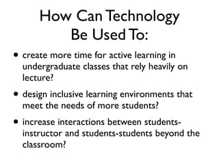 How Can Technology
         Be Used To:
• create more time for active learning in
  undergraduate classes that rely heavily on
  lecture?
• design inclusive learning environments that
  meet the needs of more students?
• increase interactions between students-
  instructor and students-students beyond the
  classroom?
 