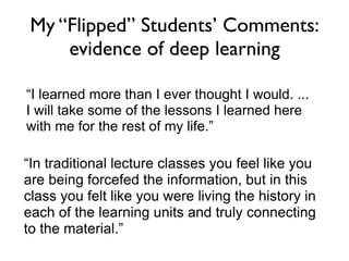 My “Flipped” Students’ Comments:
     evidence of deep learning

“I learned more than I ever thought I would. ...
I will take some of the lessons I learned here
with me for the rest of my life.”

“In traditional lecture classes you feel like you
are being forcefed the information, but in this
class you felt like you were living the history in
each of the learning units and truly connecting
to the material.”
 