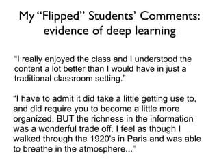 My “Flipped” Students’ Comments:
     evidence of deep learning

“I really enjoyed the class and I understood the
content a lot better than I would have in just a
traditional classroom setting.”

“I have to admit it did take a little getting use to,
and did require you to become a little more
organized, BUT the richness in the information
was a wonderful trade off. I feel as though I
walked through the 1920's in Paris and was able
to breathe in the atmosphere...”
 