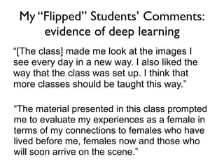 My “Flipped” Students’ Comments:
     evidence of deep learning
“[The class] made me look at the images I
see every day in a new way. I also liked the
way that the class was set up. I think that
more classes should be taught this way.”

“The material presented in this class prompted
me to evaluate my experiences as a female in
terms of my connections to females who have
lived before me, females now and those who
will soon arrive on the scene.”
 