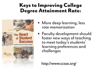 Keys to Improving College
Degree Attainment Rate:

       • Morememorization less
         rote
               deep learning,

       • Faculty development should
         foster new ways of teaching
         to meet today’s students’
         learning preferences and
         challenges

         http://www.ccsse.org/
 