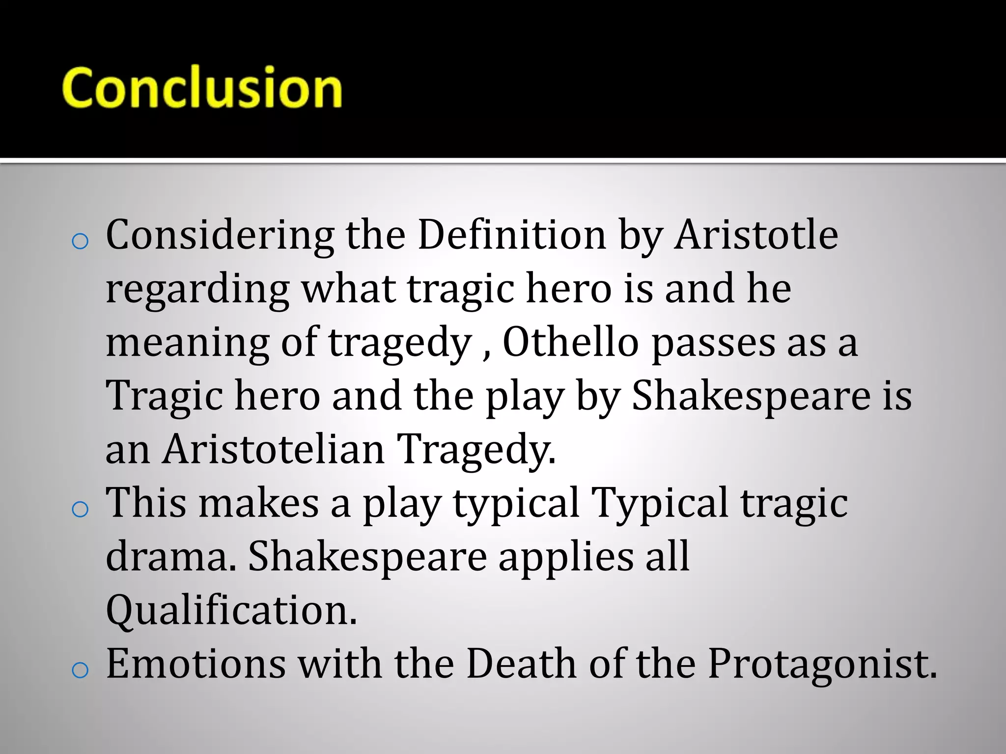 o Considering the Definition by Aristotle
regarding what tragic hero is and he
meaning of tragedy , Othello passes as a
Tragic hero and the play by Shakespeare is
an Aristotelian Tragedy.
o This makes a play typical Typical tragic
drama. Shakespeare applies all
Qualification.
o Emotions with the Death of the Protagonist.
 