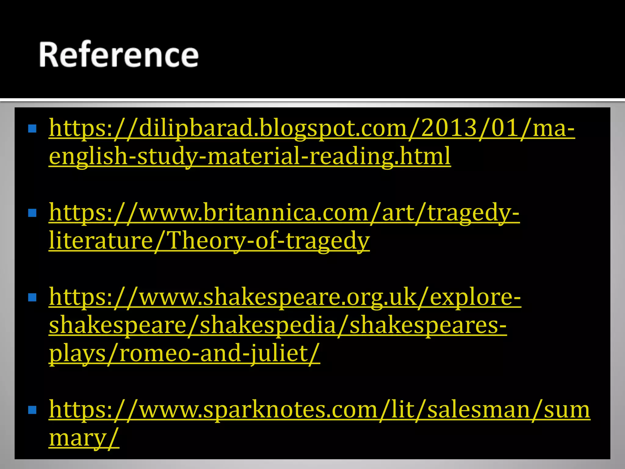  https://dilipbarad.blogspot.com/2013/01/ma-
english-study-material-reading.html
 https://www.britannica.com/art/tragedy-
literature/Theory-of-tragedy
 https://www.shakespeare.org.uk/explore-
shakespeare/shakespedia/shakespeares-
plays/romeo-and-juliet/
 https://www.sparknotes.com/lit/salesman/sum
mary/
 