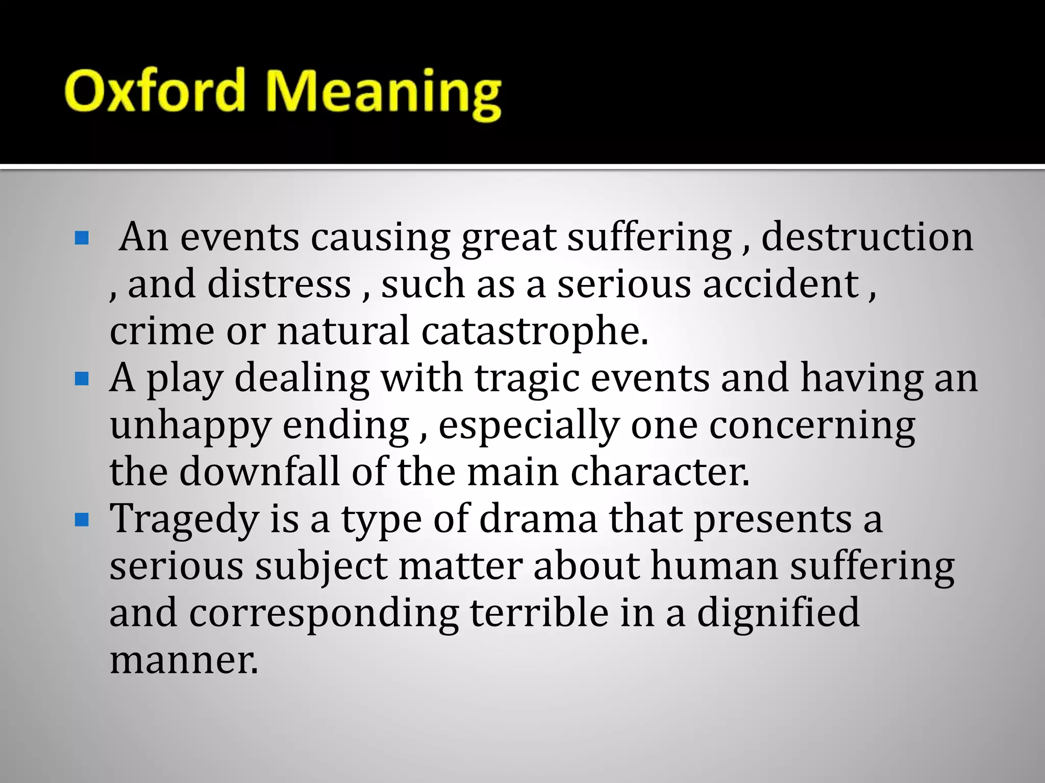  An events causing great suffering , destruction
, and distress , such as a serious accident ,
crime or natural catastrophe.
 A play dealing with tragic events and having an
unhappy ending , especially one concerning
the downfall of the main character.
 Tragedy is a type of drama that presents a
serious subject matter about human suffering
and corresponding terrible in a dignified
manner.
 