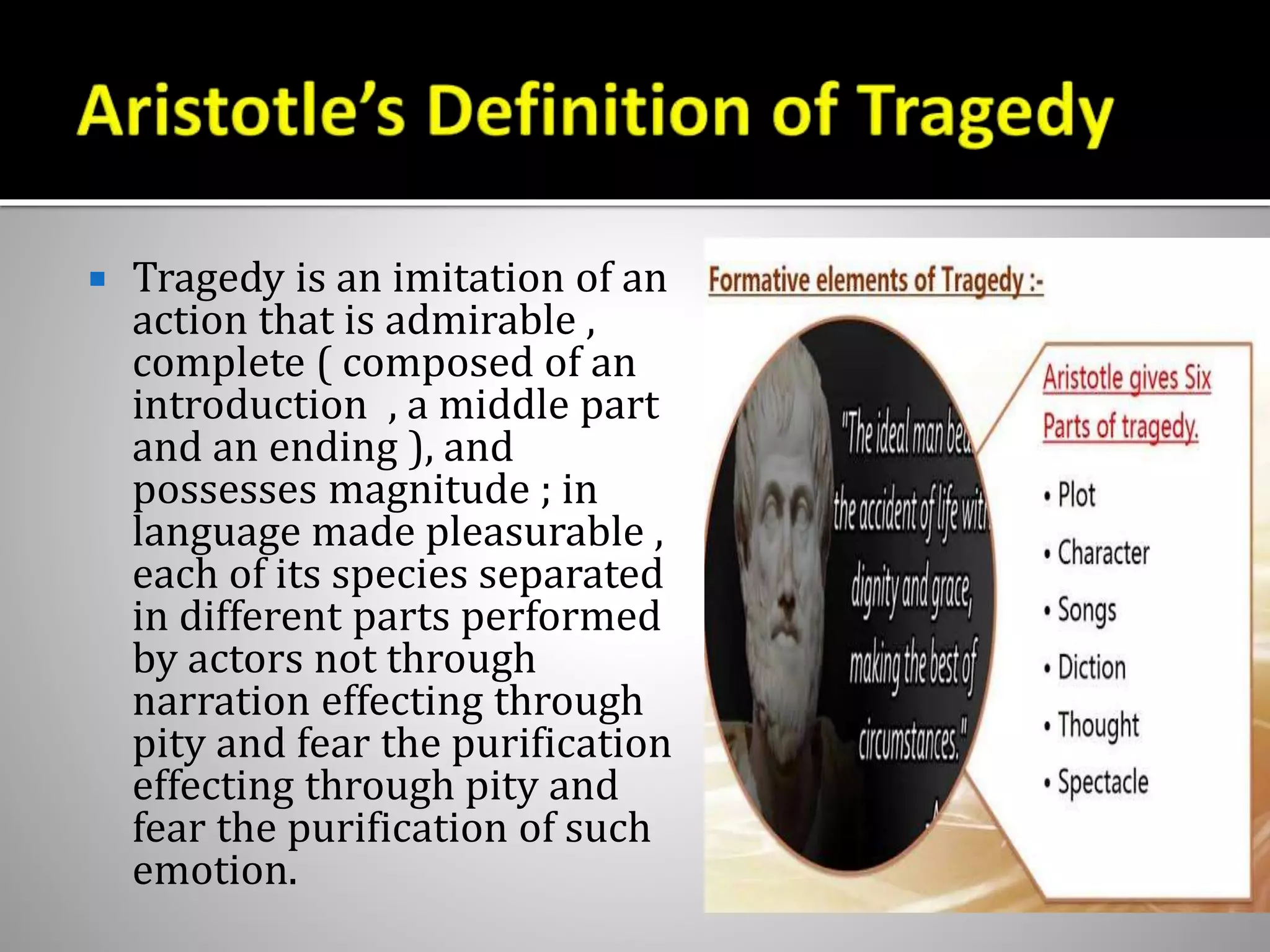  Tragedy is an imitation of an
action that is admirable ,
complete ( composed of an
introduction , a middle part
and an ending ), and
possesses magnitude ; in
language made pleasurable ,
each of its species separated
in different parts performed
by actors not through
narration effecting through
pity and fear the purification
effecting through pity and
fear the purification of such
emotion.
 