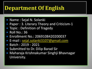  Name : Sejal N. Solanki
 Paper : 3. Literary Theory and Criticism-1
 Topic : Definition of Tragedy
 Roll No.: 36
 Enrollment No.: 2069108420200037
 E-mail : sejal.solanki3107@gmail.com
 Batch : 2019 - 2021
 Submitted to Dr. Dilip Barad Sir
 Maharaja Krishnakumar Singhji Bhavnagar
University.
 