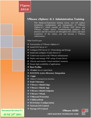 VTguru
                   2010

                        VMware vSphere-4.1 Administration Training
                                This Hands-on-Experience training course, you will explore
                                installation, configuration, and management of VMware
                                vSphere-4.1, which consists of VMware ESX Server and
                                VMware vCenter Server. Troubleshooting guidance, best
                                practices and lab exercises are throughout the course, and upon
                                completion of the course, you can become a VMware
                                Administrator.

                        What You'll Learn
                           Functionality of VMware vSphere-4.1
                           Install ESX Server 4.1
                           Configure ESX Server 4.1 vNetworking and Storage
                           Install and configure vCenter Server 4.1
                           Control user access to the VMware infrastructure
                           Deploy and manage VM’s using vCenter Server
                           Allocate and monitor virtual machines' resources
                           Ensure high availability of applications
                         Host Profiles
                         vCenter Server Linked Mode
                         ESX/ESXi Active Directory Integration
                         vApps
                         vSphere Command-Line Interface
                           Fault Tolerance
                           VMware vShield Edge
                           VMware vShield App
                           VMware vShield Endpoint
                           VMware VMsafe
                           VMkernel Protection
                           VMDirectPath
                           DvSwitches Configurations
                           Network I/O Control
                           Storage I/O Control
Document Revision-9.1                                              VMware GURU
 JUNE 25th 2011                                 VIRTUALIZATION TECHNOLOGY GURU
 