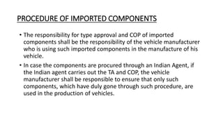 PROCEDURE OF IMPORTED COMPONENTS
• The responsibility for type approval and COP of imported
components shall be the responsibility of the vehicle manufacturer
who is using such imported components in the manufacture of his
vehicle.
• In case the components are procured through an Indian Agent, if
the Indian agent carries out the TA and COP, the vehicle
manufacturer shall be responsible to ensure that only such
components, which have duly gone through such procedure, are
used in the production of vehicles.
 