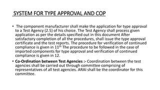 SYSTEM FOR TYPE APPROVAL AND COP
• The component manufacturer shall make the application for type approval
to a Test Agency (2.5) of his choice. The Test Agency shall process given
application as per the details specified out in this document After
satisfactory completion of all the procedures, shall issue the type approval
certificate and the test reports. The procedure for verification of continued
compliance is given in 11th The procedure to be followed in the case of
imported components for type approval and verification of continued
compliance is given in 12.
• Co-Ordination between Test Agencies :- Coordination between the test
agencies shall be carried out through committee comprising of
representatives of all test agencies. ARAI shall be the coordinator for this
committee.
 