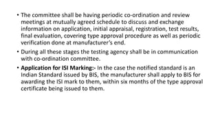 • The committee shall be having periodic co-ordination and review
meetings at mutually agreed schedule to discuss and exchange
information on application, initial appraisal, registration, test results,
final evaluation, covering type approval procedure as well as periodic
verification done at manufacturer’s end.
• During all these stages the testing agency shall be in communication
with co-ordination committee.
• Application for ISI Marking:- In the case the notified standard is an
Indian Standard issued by BIS, the manufacturer shall apply to BIS for
awarding the ISI mark to them, within six months of the type approval
certificate being issued to them.
 