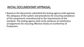 INITIAL DOCUMENTARY APPRAISAL
• Based on the documents submitted the testing agency shall appraise
the adequacy of the system and procedures for ensuring compliance
of the components manufactured to the requirements of the
standard. The testing agency shall verify existence of satisfactory
arrangements for ensuring effective checks on Conformity of
Production.
 