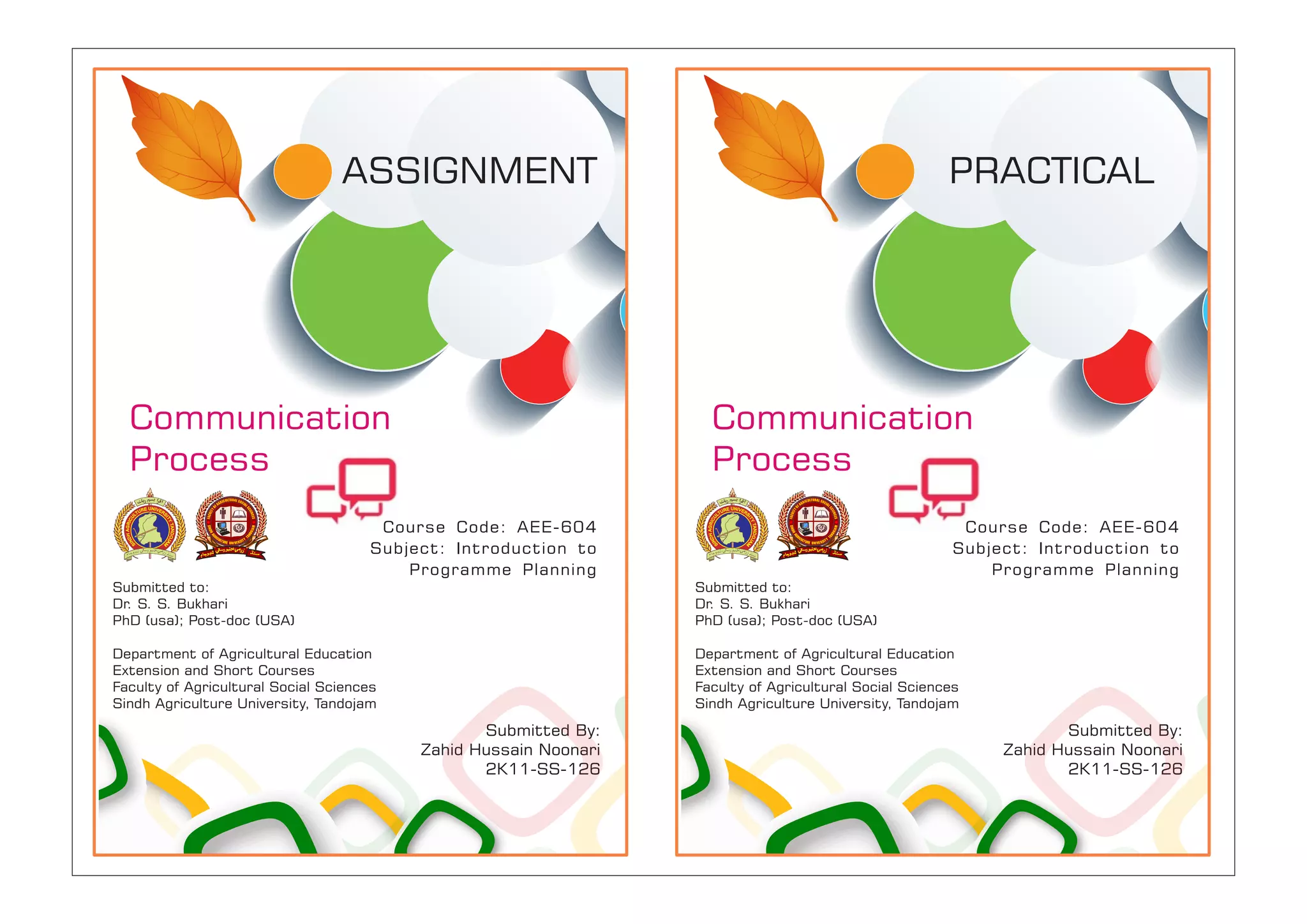 Submitted to:
Dr. S. S. Bukhari
PhD (usa); Post-doc (USA)
Department of Agricultural Education
Extension and Short Courses
Faculty of Agricultural Social Sciences
Sindh Agriculture University, Tandojam
Course Code: AEE-604
Subject: Introduction to
Programme Planning
Submitted By:
Zahid Hussain Noonari
2K11-SS-126
ASSIGNMENT
Communication
Process
Submitted to:
Dr. S. S. Bukhari
PhD (usa); Post-doc (USA)
Department of Agricultural Education
Extension and Short Courses
Faculty of Agricultural Social Sciences
Sindh Agriculture University, Tandojam
Course Code: AEE-604
Subject: Introduction to
Programme Planning
Submitted By:
Zahid Hussain Noonari
2K11-SS-126
PRACTICAL
Communication
Process
 