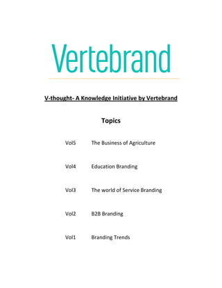 V-thought- A Knowledge Initiative by Vertebrand
Topics
Vol5 The Business of Agriculture
Vol4 Education Branding
Vol3 The world of Service Branding
Vol2 B2B Branding
Vol1 Branding Trends
 