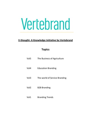 V-thought- A Knowledge Initiative by Vertebrand
Topics
Vol5 The Business of Agriculture
Vol4 Education Branding
Vol3 The world of Service Branding
Vol2 B2B Branding
Vol1 Branding Trends
 