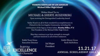 YESHIVA GEDOLAH OF LOS ANGELES
Michael Diller High School
Wishes Mazel Tov to
MICHAEL & SHERYL ROSENBERG
Upon receiving the Distinguished Leadership Award
Yasher Koach on all of their wonderful accomplishments in
Chinuch in the Los Angeles Community, including the
continuation of the legacy of their father, Stanley Diller, ‫ע"ה‬
Past President of the Michael Diller High School.
 
May they continue to go from strength to strength
and have hatzlocha in all of their endeavors.
Sol Majer
President
Rabbi Yossi Gross
Executive Director
Rabbi Eliezer Gross
Rosh HaYeshiva
 