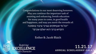 Congratulations to our most deserving honorees.
May you continue the important task of
assisting and enhancing Jewish education
for many years to come, in good health
and happiness, and may you merit the rewards of:
‫באמונה‬ ‫ציבור‬ ‫בצרכי‬ ‫שעוסקים‬ ‫מי‬ ‫״וכל‬
‫שכרם״‬ ‫ישלם‬ ‫הוא‬ ‫ברוך‬ ‫הקדוש‬
Esther & Jacob Blaich
 