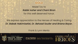 GOLD
Mazel Tov to


Rabbi Asher and Chani Biron


for this well deserved honor.


We express appreciation to the Heroes of Healing & Caring


Dr. Babak Hakimisefat, Dr. Behzad Soufer and Briana Bayar.


Frank & Lynn Menlo
 