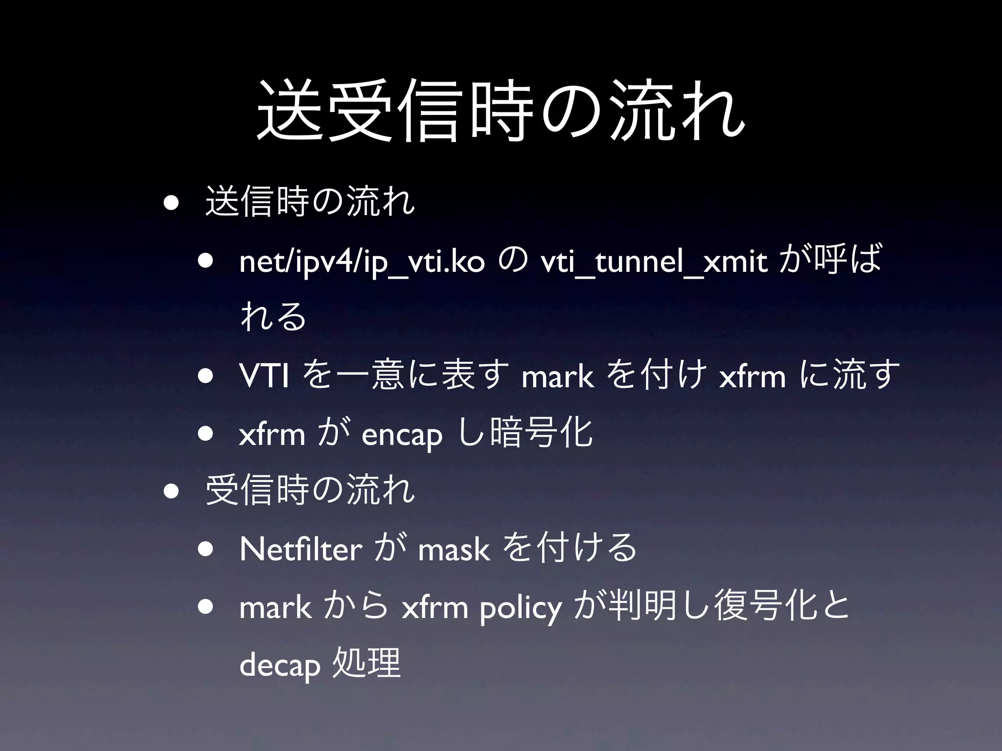 送受信時の流れ
•   送信時の流れ
    •   net/ipv4/ip_vti.ko の vti_tunnel_xmit が呼ば
        れる
    •   VTI を一意に表す mark を付け xfrm に流す
    •   xfrm が encap し暗号化
•   受信時の流れ
    •   Netﬁlter が mask を付ける
    •   mark から xfrm policy が判明し復号化と
        decap 処理
 
