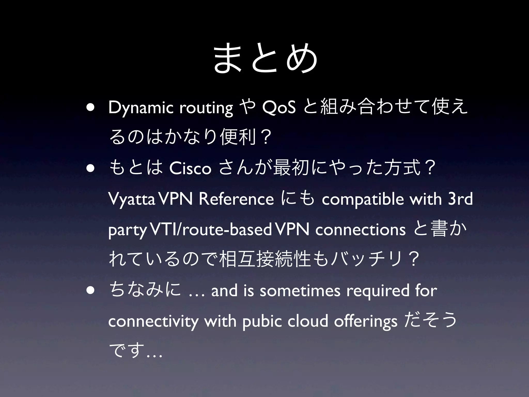 まとめ
•   Dynamic routing や QoS と組み合わせて使え
    るのはかなり便利？
•   もとは Cisco さんが最初にやった方式？
    Vyatta VPN Reference にも compatible with 3rd
    party VTI/route-based VPN connections と書か
    れているので相互接続性もバッチリ？
•   ちなみに … and is sometimes required for
    connectivity with pubic cloud offerings だそう
    です…
 