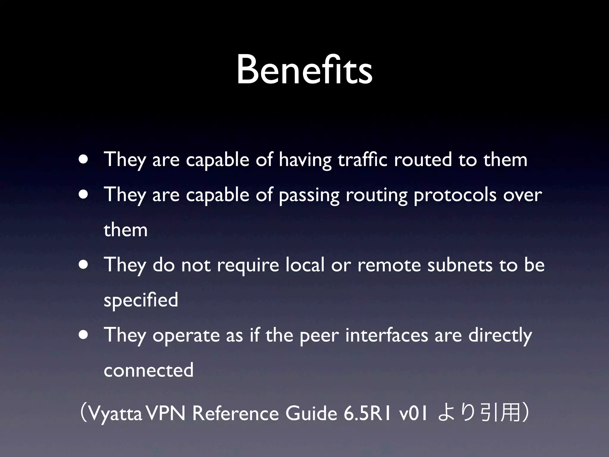Beneﬁts

•   They are capable of having trafﬁc routed to them 
•   They are capable of passing routing protocols over 
    them 
•   They do not require local or remote subnets to be 
    speciﬁed 
•   They operate as if the peer interfaces are directly 
    connected 

（Vyatta VPN Reference Guide 6.5R1 v01 より引用）
 