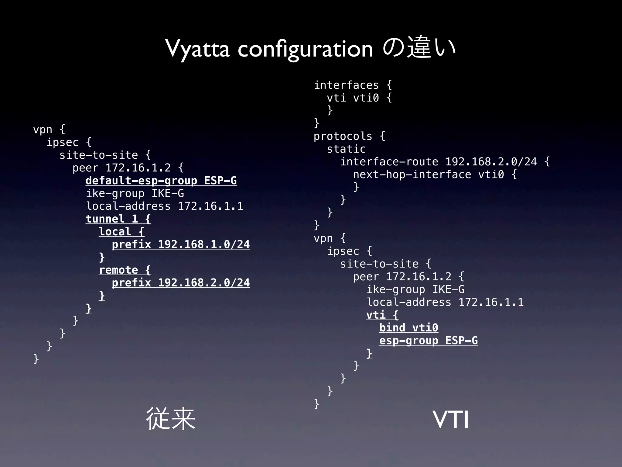 Vyatta conﬁguration の違い
                                    interfaces {
                                      vti vti0 {
                                      }
                                    }
vpn {
                                    protocols {
  ipsec {
                                      static
    site-to-site {
                                        interface-route 192.168.2.0/24 {
      peer 172.16.1.2 {
                                          next-hop-interface vti0 {
        default-esp-group ESP-G
                                          }
        ike-group IKE-G
                                        }
        local-address 172.16.1.1
                                      }
        tunnel 1 {
                                    }
          local {
                                    vpn {
            prefix 192.168.1.0/24
                                      ipsec {
          }
                                        site-to-site {
          remote {
                                          peer 172.16.1.2 {
            prefix 192.168.2.0/24
                                             ike-group IKE-G
          }
                                             local-address 172.16.1.1
        }
                                            vti {
      }
                                               bind vti0
    }
                                               esp-group ESP-G
  }
                                            }
}
                                          }
                                        }
                                      }
                                    }
                 従来                                   VTI
 