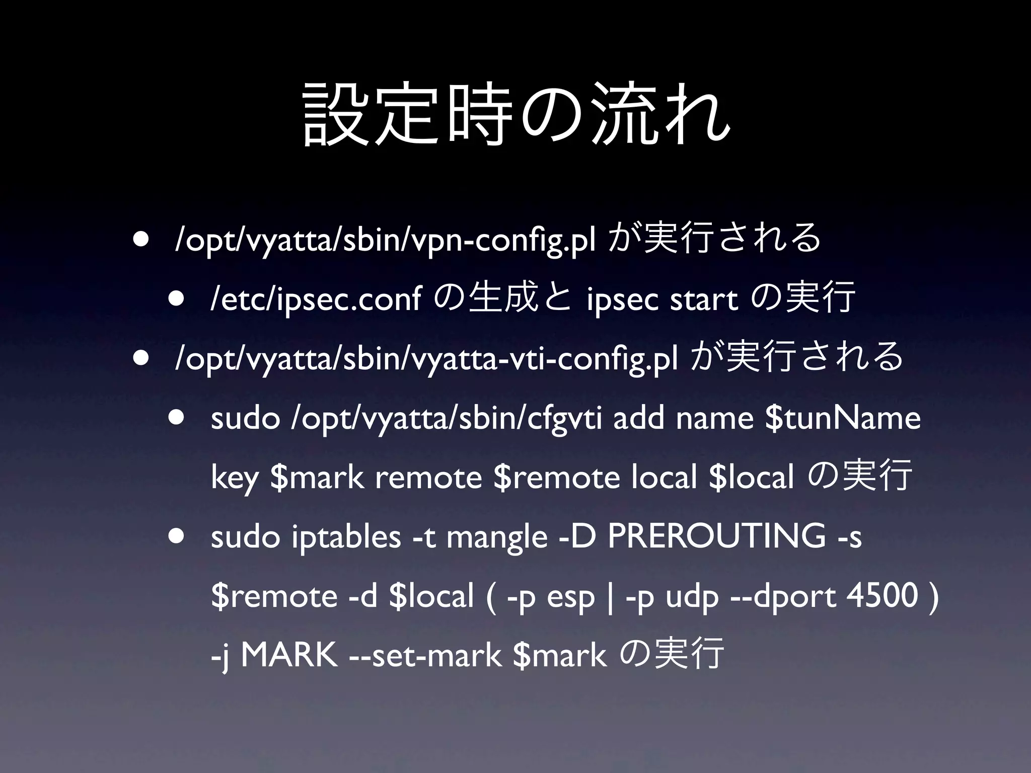 設定時の流れ
•   /opt/vyatta/sbin/vpn-conﬁg.pl が実行される
    •   /etc/ipsec.conf の生成と ipsec start の実行
•   /opt/vyatta/sbin/vyatta-vti-conﬁg.pl が実行される
    •   sudo /opt/vyatta/sbin/cfgvti add name $tunName  
        key $mark remote $remote local $local の実行
    •   sudo iptables -t mangle -D PREROUTING -s  
        $remote -d $local ( -p esp | -p udp --dport 4500 ) 
        -j MARK --set-mark $mark の実行
 