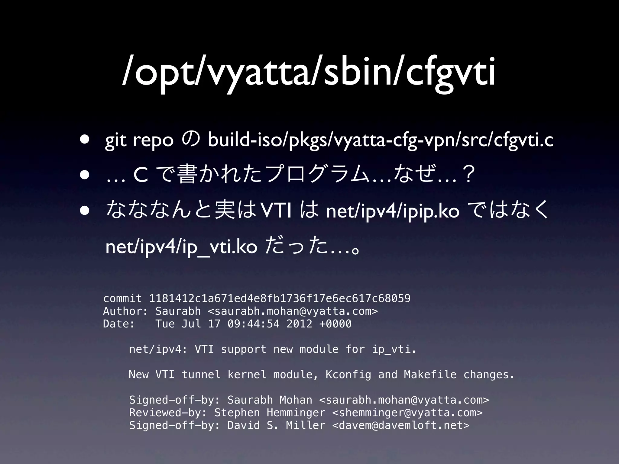 /opt/vyatta/sbin/cfgvti
•   git repo の build-iso/pkgs/vyatta-cfg-vpn/src/cfgvti.c 
•   … C で書かれたプログラム…なぜ…？
•   なななんと実は VTI は net/ipv4/ipip.ko ではなく
    net/ipv4/ip_vti.ko だった…。

    commit 1181412c1a671ed4e8fb1736f17e6ec617c68059
    Author: Saurabh <saurabh.mohan@vyatta.com>
    Date:   Tue Jul 17 09:44:54 2012 +0000

        net/ipv4: VTI support new module for ip_vti.

        New VTI tunnel kernel module, Kconfig and Makefile changes.

        Signed-off-by: Saurabh Mohan <saurabh.mohan@vyatta.com>
        Reviewed-by: Stephen Hemminger <shemminger@vyatta.com>
        Signed-off-by: David S. Miller <davem@davemloft.net>
 