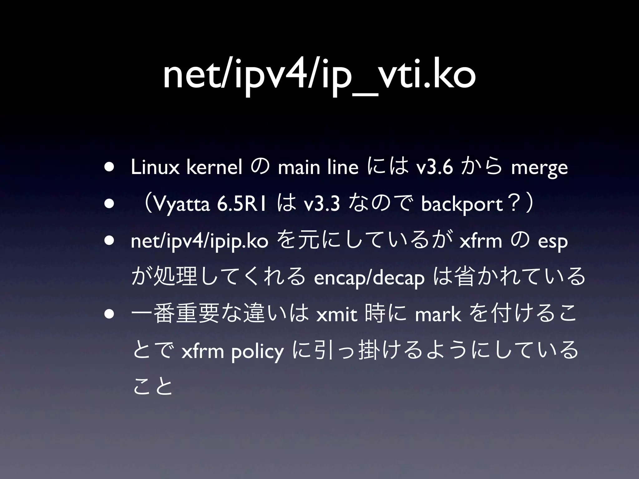 net/ipv4/ip_vti.ko

•   Linux kernel の main line には v3.6 から merge
•   （Vyatta 6.5R1 は v3.3 なので backport？）
•   net/ipv4/ipip.ko を元にしているが xfrm の esp
    が処理してくれる encap/decap は省かれている
•   一番重要な違いは xmit 時に mark を付けるこ
    とで xfrm policy に引っ掛けるようにしている
    こと
 