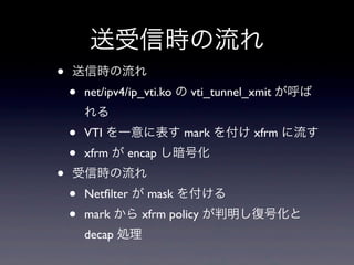 送受信時の流れ
•   送信時の流れ
    •   net/ipv4/ip_vti.ko の vti_tunnel_xmit が呼ば
        れる
    •   VTI を一意に表す mark を付け xfrm に流す
    •   xfrm が encap し暗号化
•   受信時の流れ
    •   Netﬁlter が mask を付ける
    •   mark から xfrm policy が判明し復号化と
        decap 処理
 
