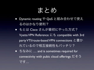 まとめ
•   Dynamic routing や QoS と組み合わせて使え
    るのはかなり便利？
•   もとは Cisco さんが最初にやった方式？
    Vyatta VPN Reference にも compatible with 3rd
    party VTI/route-based VPN connections と書か
    れているので相互接続性もバッチリ？
•   ちなみに … and is sometimes required for
    connectivity with pubic cloud offerings だそう
    です…
 