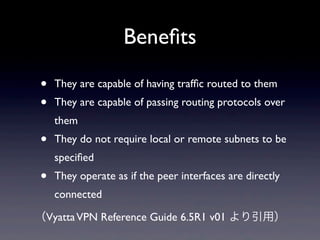 Beneﬁts

•   They are capable of having trafﬁc routed to them 
•   They are capable of passing routing protocols over 
    them 
•   They do not require local or remote subnets to be 
    speciﬁed 
•   They operate as if the peer interfaces are directly 
    connected 

（Vyatta VPN Reference Guide 6.5R1 v01 より引用）
 