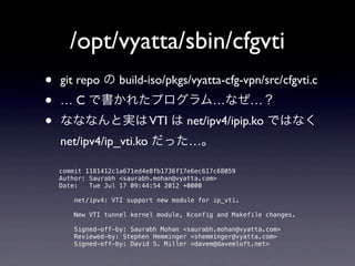/opt/vyatta/sbin/cfgvti
•   git repo の build-iso/pkgs/vyatta-cfg-vpn/src/cfgvti.c 
•   … C で書かれたプログラム…なぜ…？
•   なななんと実は VTI は net/ipv4/ipip.ko ではなく
    net/ipv4/ip_vti.ko だった…。

    commit 1181412c1a671ed4e8fb1736f17e6ec617c68059
    Author: Saurabh <saurabh.mohan@vyatta.com>
    Date:   Tue Jul 17 09:44:54 2012 +0000

        net/ipv4: VTI support new module for ip_vti.

        New VTI tunnel kernel module, Kconfig and Makefile changes.

        Signed-off-by: Saurabh Mohan <saurabh.mohan@vyatta.com>
        Reviewed-by: Stephen Hemminger <shemminger@vyatta.com>
        Signed-off-by: David S. Miller <davem@davemloft.net>
 