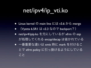 net/ipv4/ip_vti.ko

•   Linux kernel の main line には v3.6 から merge
•   （Vyatta 6.5R1 は v3.3 なので backport？）
•   net/ipv4/ipip.ko を元にしているが xfrm の esp
    が処理してくれる encap/decap は省かれている
•   一番重要な違いは xmit 時に mark を付けるこ
    とで xfrm policy に引っ掛けるようにしている
    こと
 